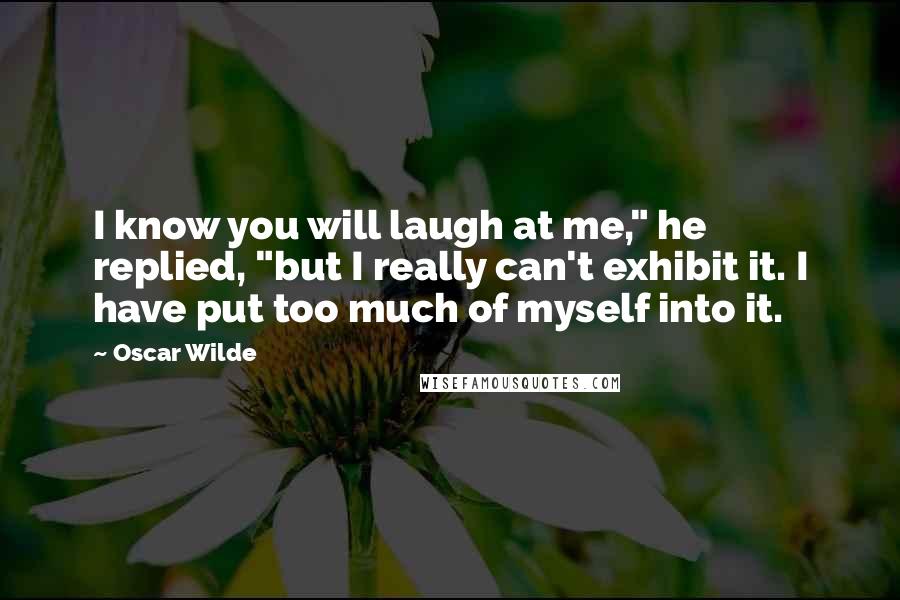 Oscar Wilde Quotes: I know you will laugh at me," he replied, "but I really can't exhibit it. I have put too much of myself into it.