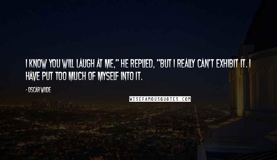 Oscar Wilde Quotes: I know you will laugh at me," he replied, "but I really can't exhibit it. I have put too much of myself into it.