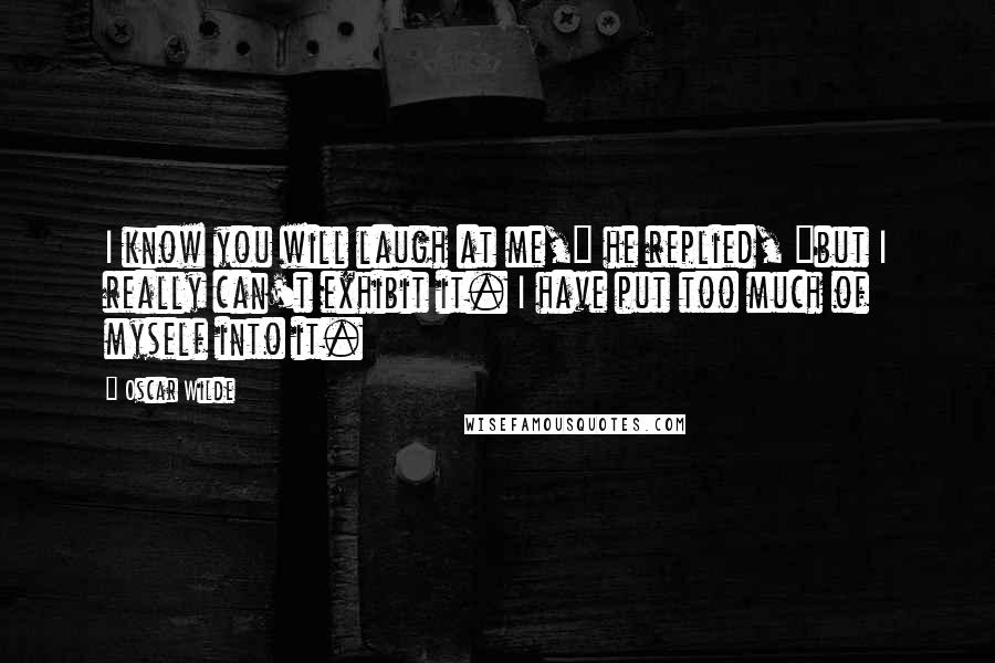 Oscar Wilde Quotes: I know you will laugh at me," he replied, "but I really can't exhibit it. I have put too much of myself into it.