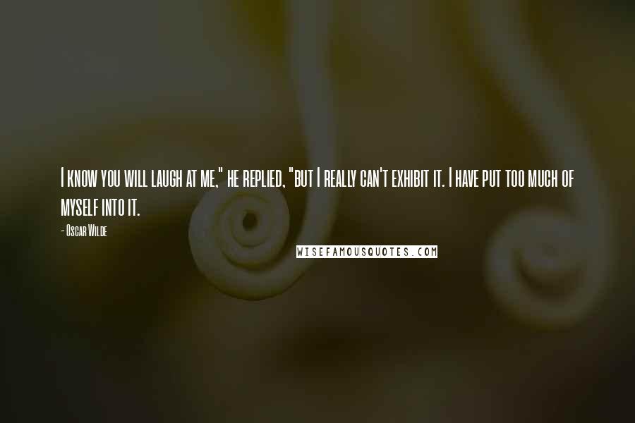 Oscar Wilde Quotes: I know you will laugh at me," he replied, "but I really can't exhibit it. I have put too much of myself into it.