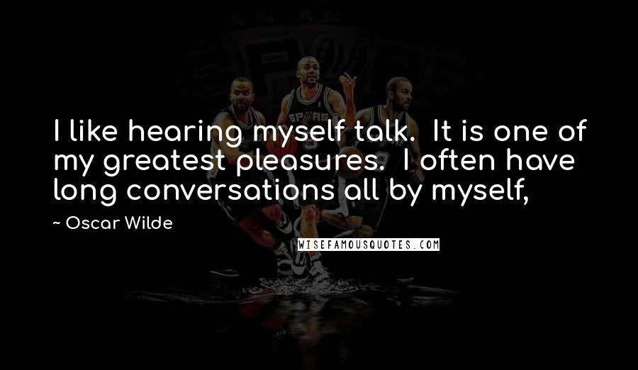 Oscar Wilde Quotes: I like hearing myself talk.  It is one of my greatest pleasures.  I often have long conversations all by myself,
