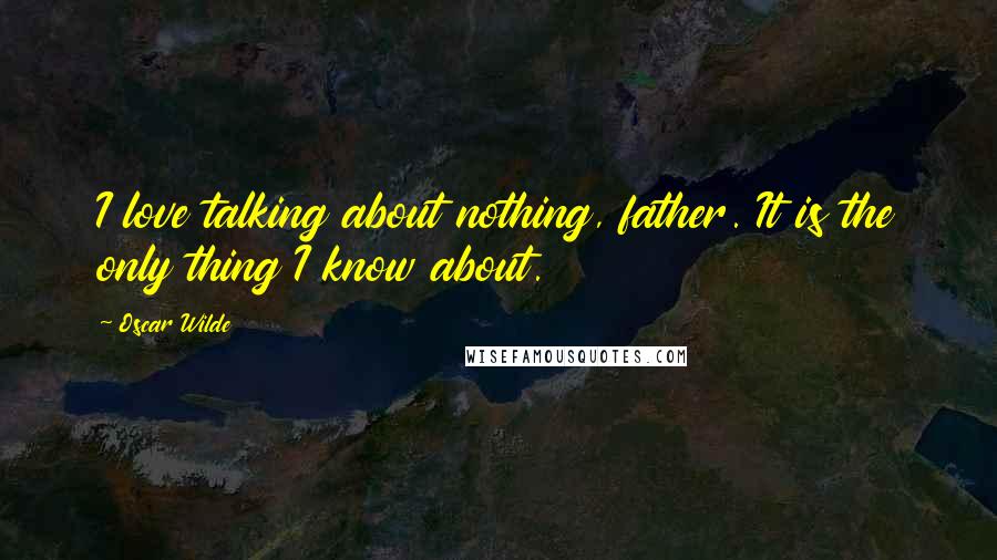 Oscar Wilde Quotes: I love talking about nothing, father. It is the only thing I know about.