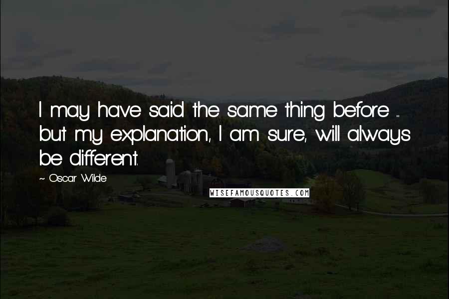 Oscar Wilde Quotes: I may have said the same thing before ... but my explanation, I am sure, will always be different.