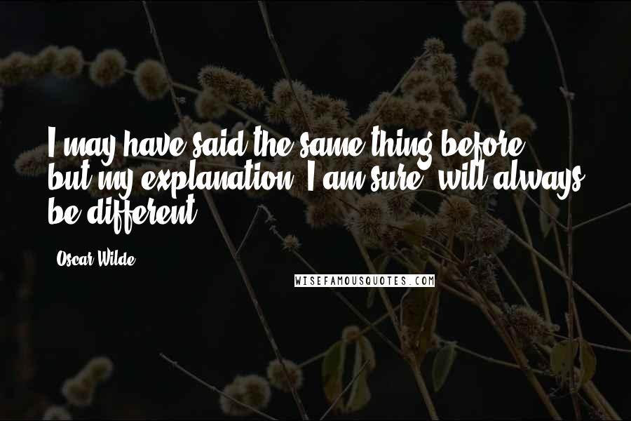 Oscar Wilde Quotes: I may have said the same thing before ... but my explanation, I am sure, will always be different.