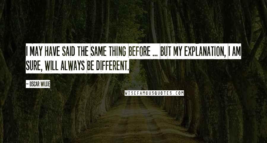 Oscar Wilde Quotes: I may have said the same thing before ... but my explanation, I am sure, will always be different.