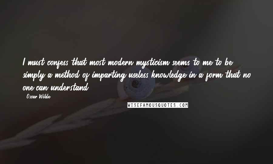 Oscar Wilde Quotes: I must confess that most modern mysticism seems to me to be simply a method of imparting useless knowledge in a form that no one can understand