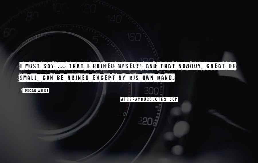 Oscar Wilde Quotes: I must say ... that I ruined myself: and that nobody, great or small, can be ruined except by his own hand.