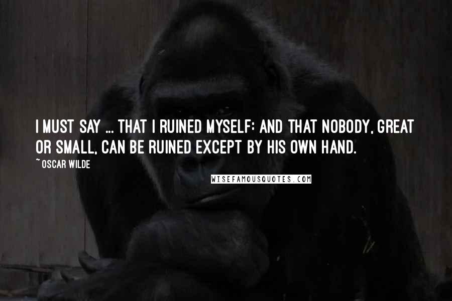 Oscar Wilde Quotes: I must say ... that I ruined myself: and that nobody, great or small, can be ruined except by his own hand.