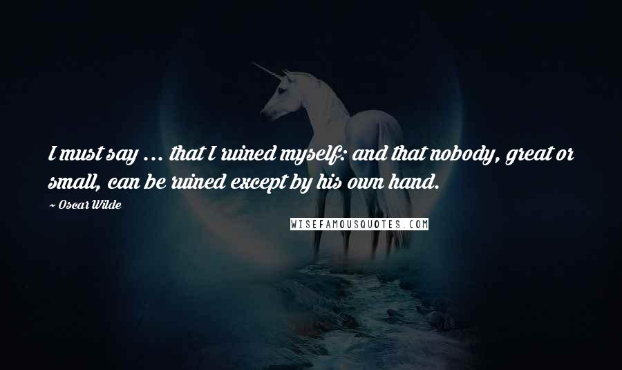 Oscar Wilde Quotes: I must say ... that I ruined myself: and that nobody, great or small, can be ruined except by his own hand.