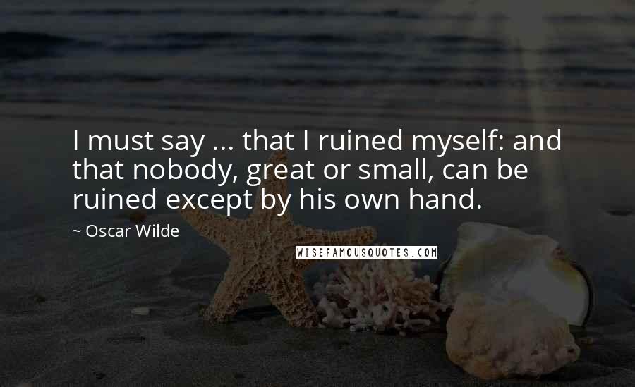 Oscar Wilde Quotes: I must say ... that I ruined myself: and that nobody, great or small, can be ruined except by his own hand.