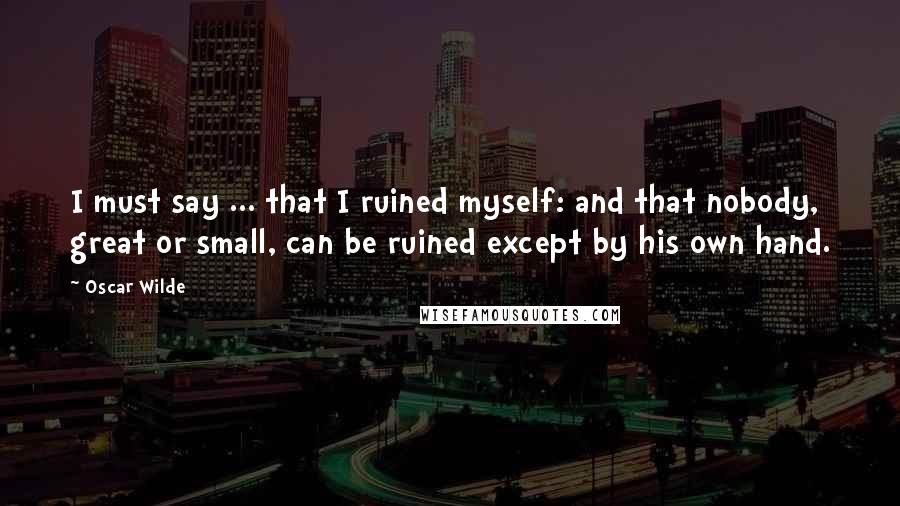 Oscar Wilde Quotes: I must say ... that I ruined myself: and that nobody, great or small, can be ruined except by his own hand.