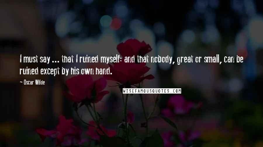 Oscar Wilde Quotes: I must say ... that I ruined myself: and that nobody, great or small, can be ruined except by his own hand.