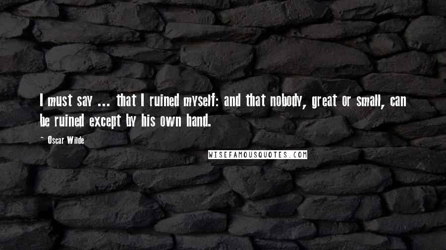Oscar Wilde Quotes: I must say ... that I ruined myself: and that nobody, great or small, can be ruined except by his own hand.