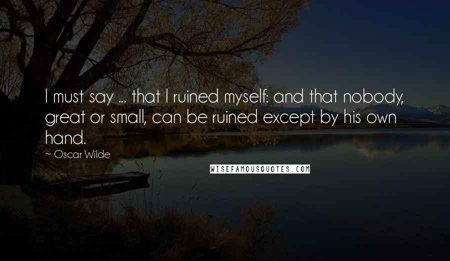 Oscar Wilde Quotes: I must say ... that I ruined myself: and that nobody, great or small, can be ruined except by his own hand.