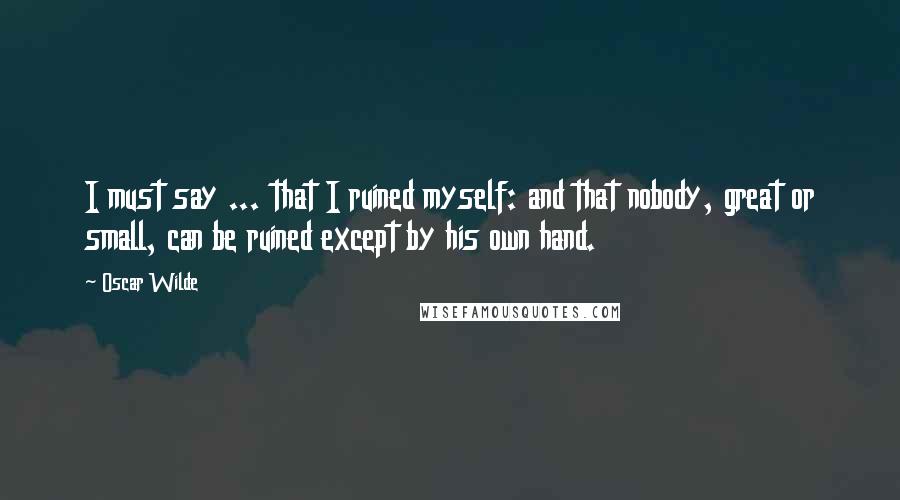 Oscar Wilde Quotes: I must say ... that I ruined myself: and that nobody, great or small, can be ruined except by his own hand.