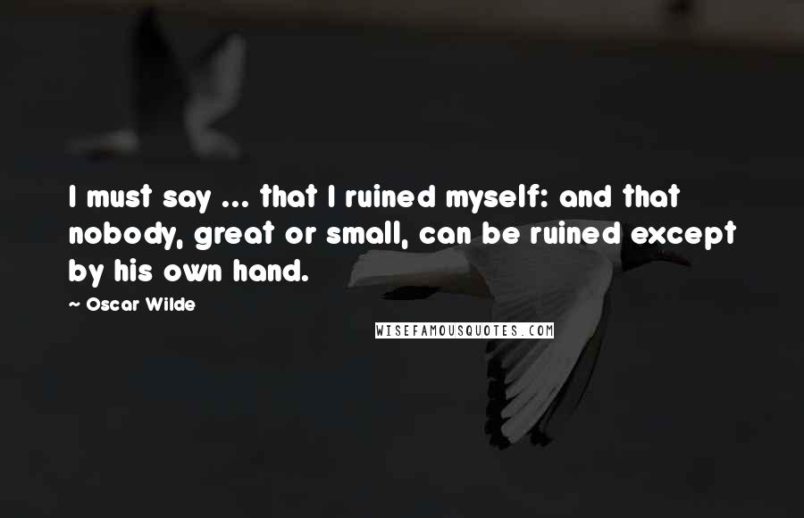 Oscar Wilde Quotes: I must say ... that I ruined myself: and that nobody, great or small, can be ruined except by his own hand.
