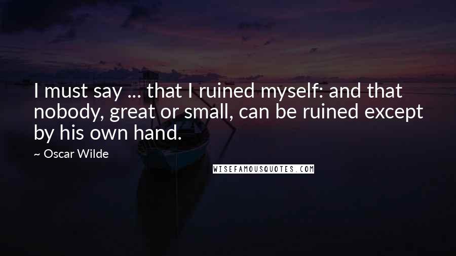 Oscar Wilde Quotes: I must say ... that I ruined myself: and that nobody, great or small, can be ruined except by his own hand.