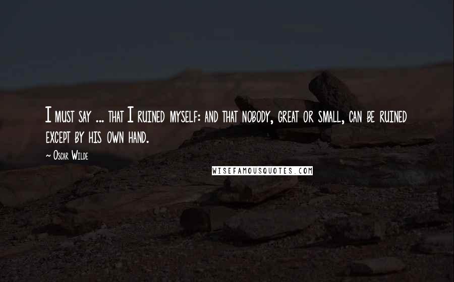 Oscar Wilde Quotes: I must say ... that I ruined myself: and that nobody, great or small, can be ruined except by his own hand.