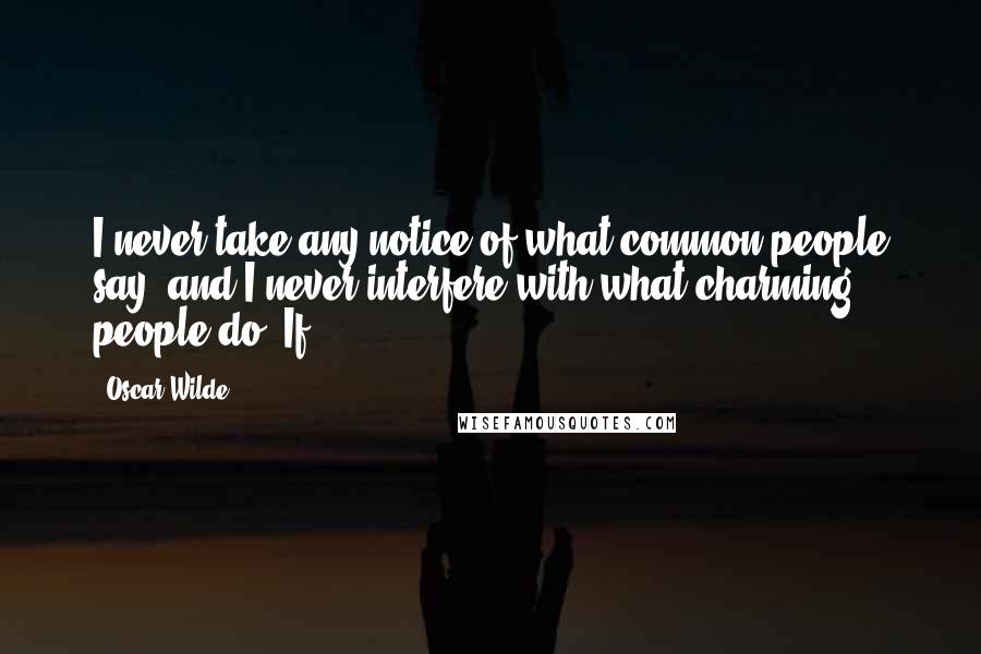 Oscar Wilde Quotes: I never take any notice of what common people say, and I never interfere with what charming people do. If