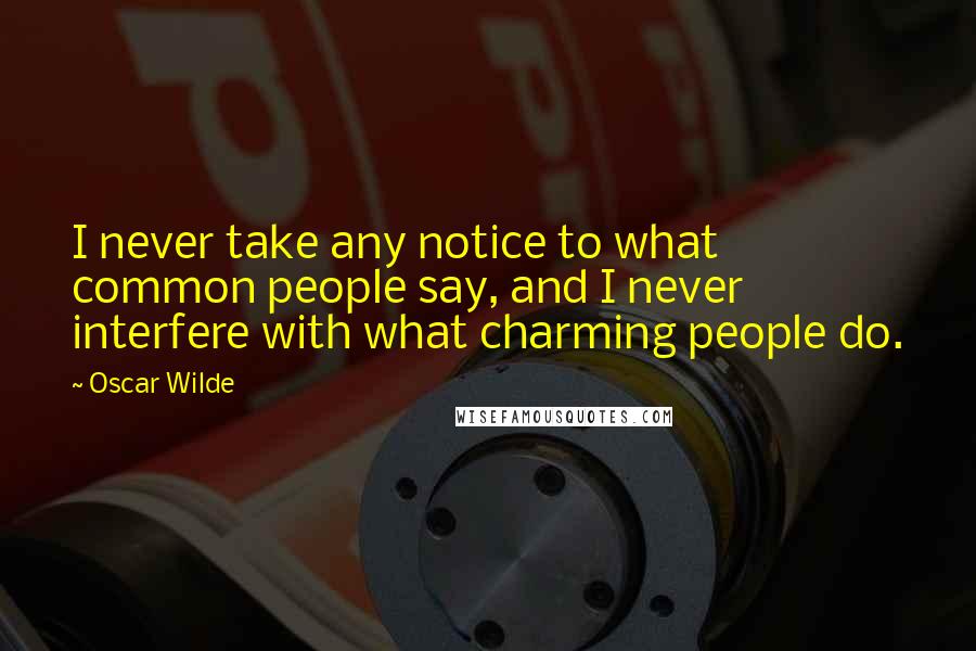 Oscar Wilde Quotes: I never take any notice to what common people say, and I never interfere with what charming people do.