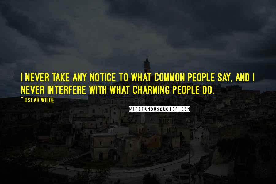 Oscar Wilde Quotes: I never take any notice to what common people say, and I never interfere with what charming people do.