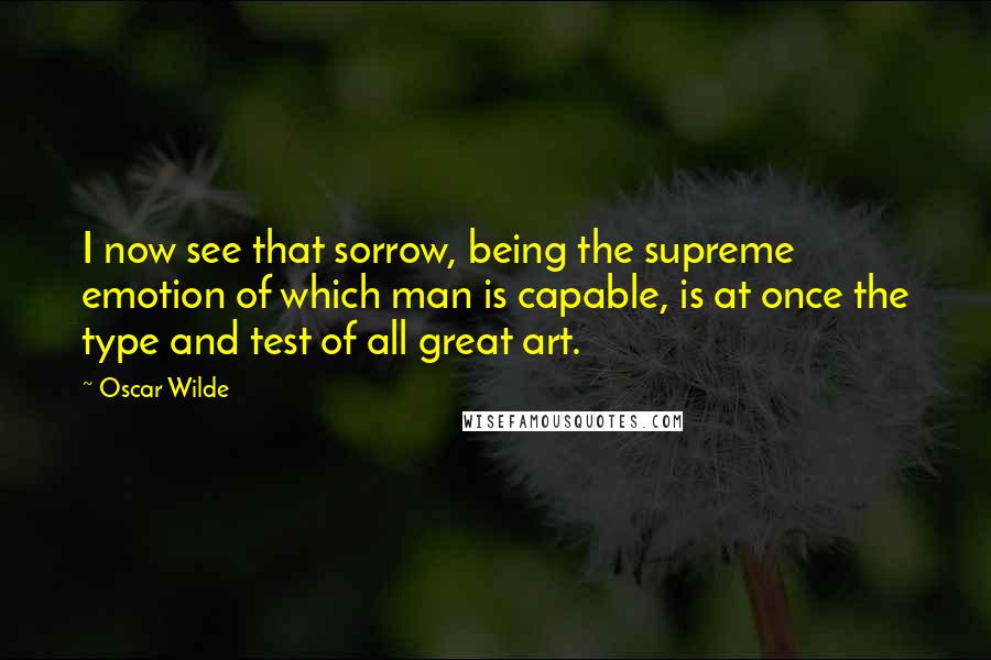 Oscar Wilde Quotes: I now see that sorrow, being the supreme emotion of which man is capable, is at once the type and test of all great art.