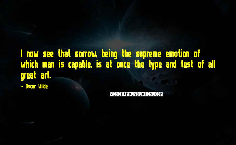 Oscar Wilde Quotes: I now see that sorrow, being the supreme emotion of which man is capable, is at once the type and test of all great art.