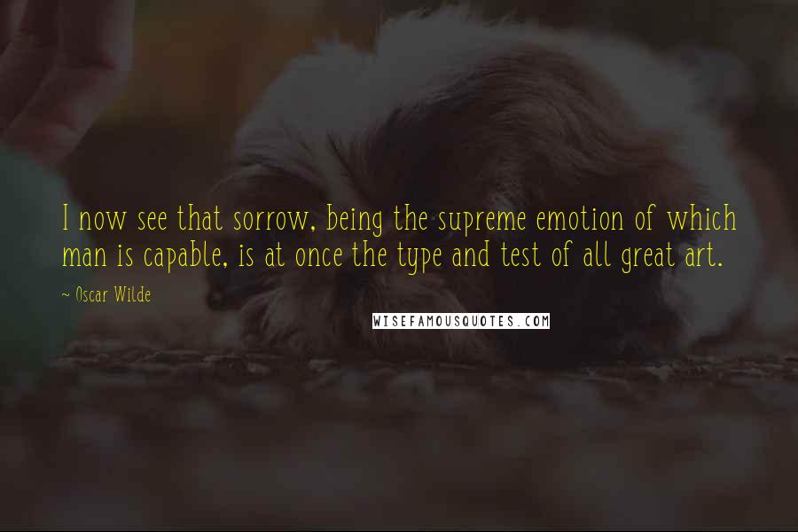 Oscar Wilde Quotes: I now see that sorrow, being the supreme emotion of which man is capable, is at once the type and test of all great art.