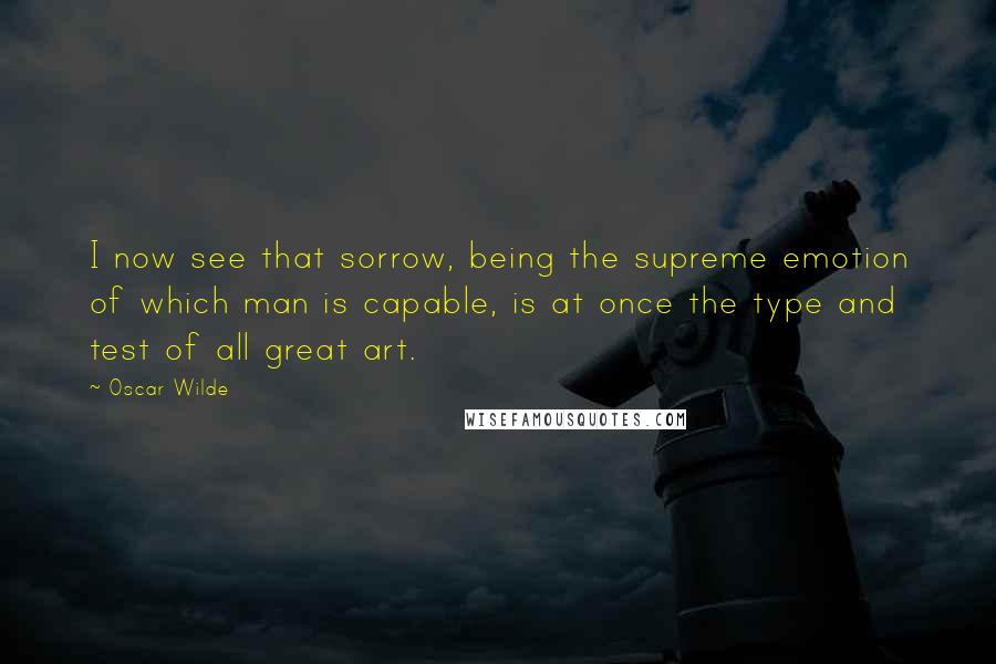 Oscar Wilde Quotes: I now see that sorrow, being the supreme emotion of which man is capable, is at once the type and test of all great art.