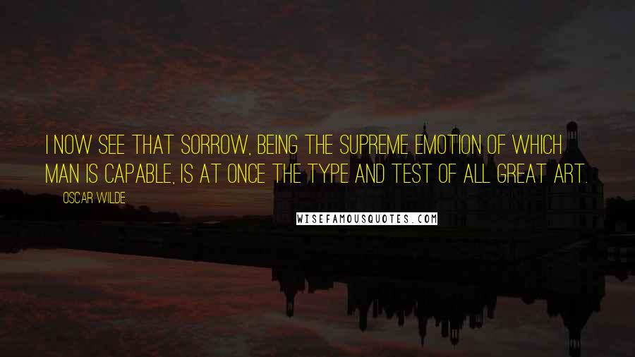 Oscar Wilde Quotes: I now see that sorrow, being the supreme emotion of which man is capable, is at once the type and test of all great art.