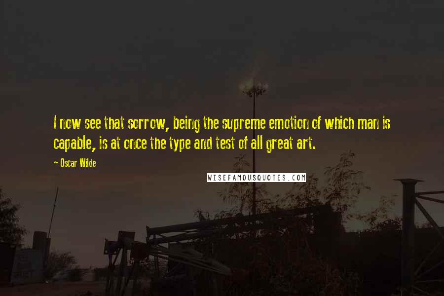 Oscar Wilde Quotes: I now see that sorrow, being the supreme emotion of which man is capable, is at once the type and test of all great art.