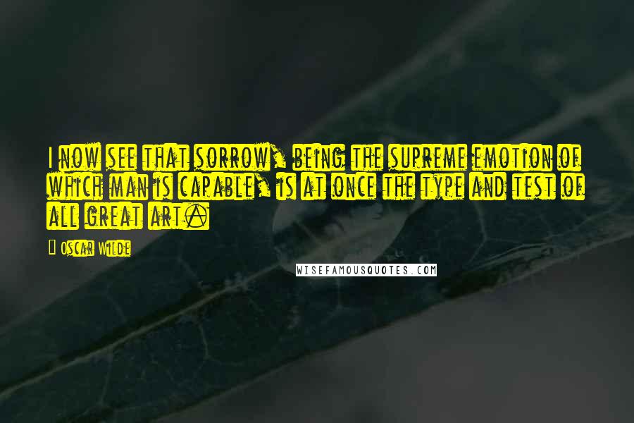 Oscar Wilde Quotes: I now see that sorrow, being the supreme emotion of which man is capable, is at once the type and test of all great art.