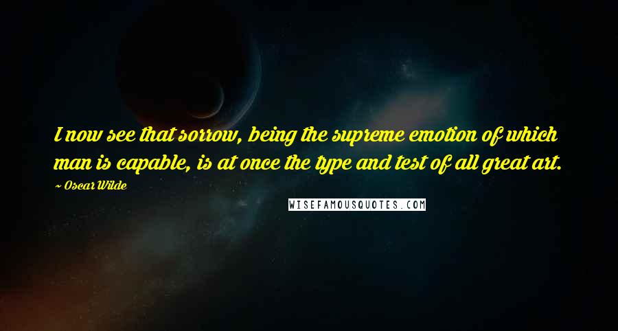 Oscar Wilde Quotes: I now see that sorrow, being the supreme emotion of which man is capable, is at once the type and test of all great art.