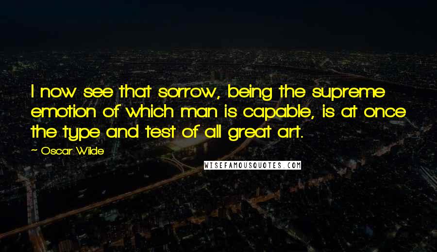 Oscar Wilde Quotes: I now see that sorrow, being the supreme emotion of which man is capable, is at once the type and test of all great art.