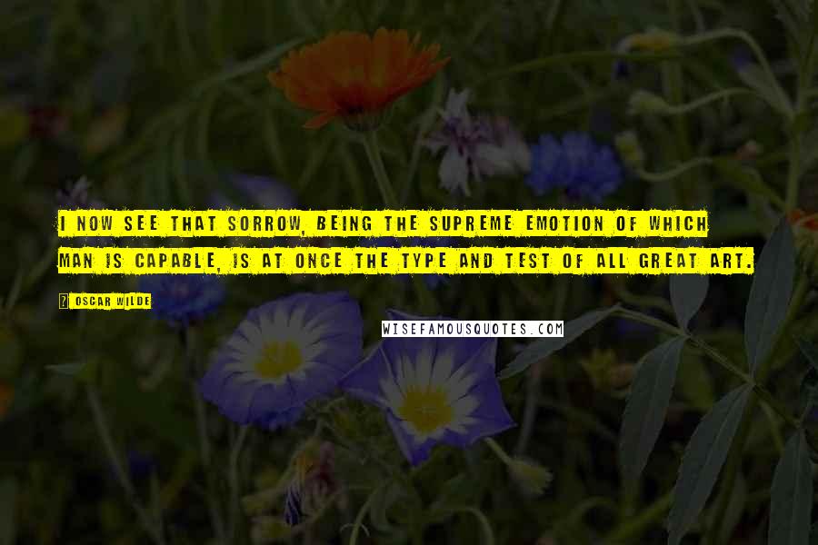 Oscar Wilde Quotes: I now see that sorrow, being the supreme emotion of which man is capable, is at once the type and test of all great art.