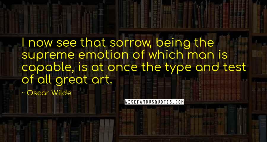 Oscar Wilde Quotes: I now see that sorrow, being the supreme emotion of which man is capable, is at once the type and test of all great art.