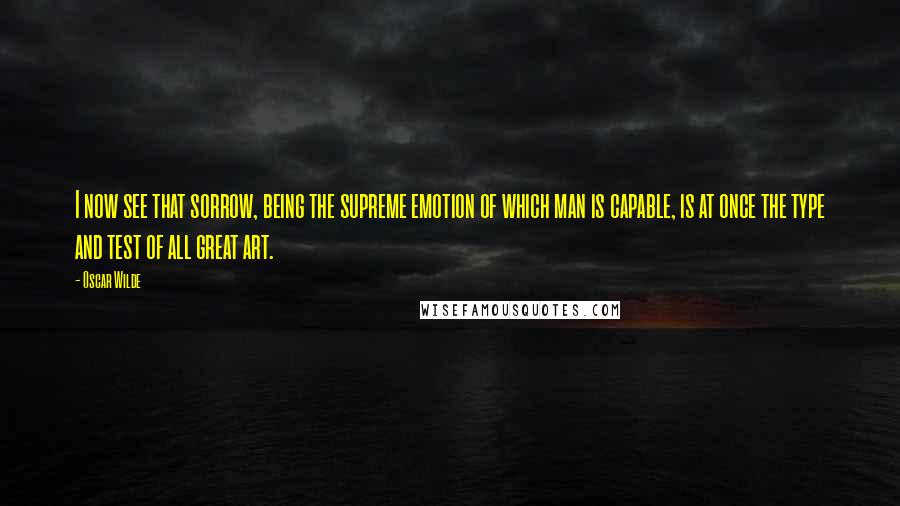 Oscar Wilde Quotes: I now see that sorrow, being the supreme emotion of which man is capable, is at once the type and test of all great art.