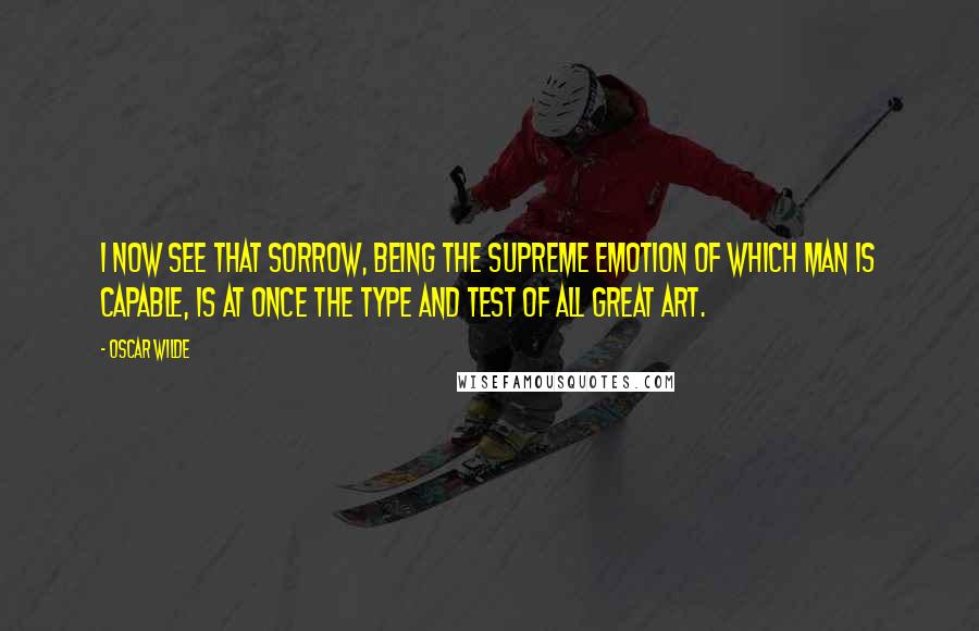 Oscar Wilde Quotes: I now see that sorrow, being the supreme emotion of which man is capable, is at once the type and test of all great art.