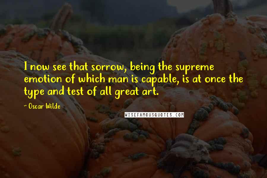 Oscar Wilde Quotes: I now see that sorrow, being the supreme emotion of which man is capable, is at once the type and test of all great art.