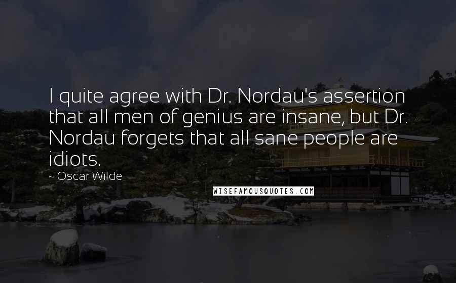 Oscar Wilde Quotes: I quite agree with Dr. Nordau's assertion that all men of genius are insane, but Dr. Nordau forgets that all sane people are idiots.