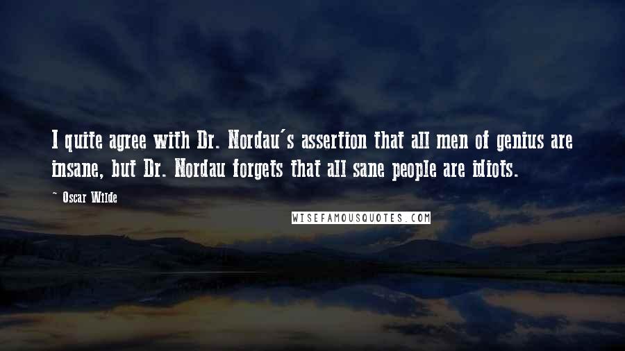 Oscar Wilde Quotes: I quite agree with Dr. Nordau's assertion that all men of genius are insane, but Dr. Nordau forgets that all sane people are idiots.