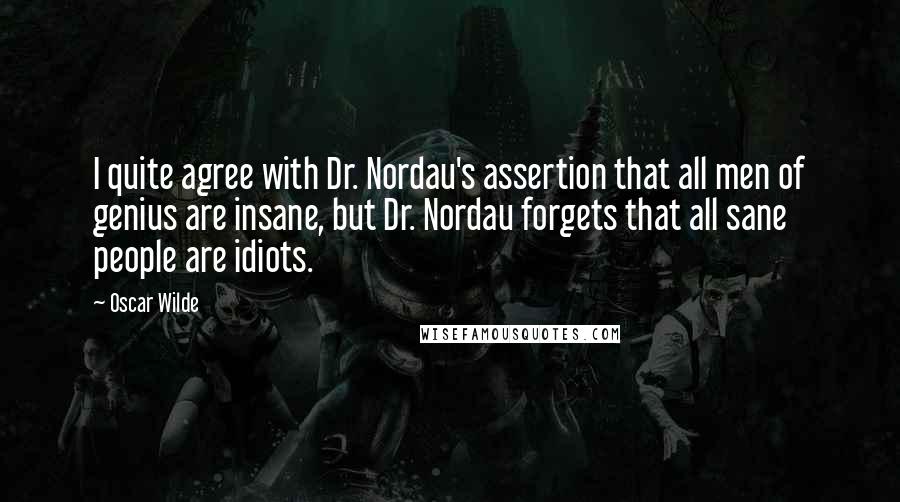 Oscar Wilde Quotes: I quite agree with Dr. Nordau's assertion that all men of genius are insane, but Dr. Nordau forgets that all sane people are idiots.