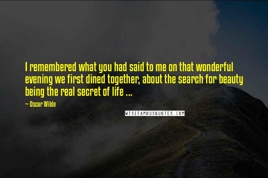 Oscar Wilde Quotes: I remembered what you had said to me on that wonderful evening we first dined together, about the search for beauty being the real secret of life ...