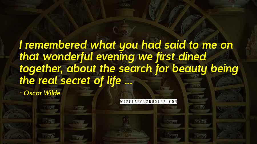 Oscar Wilde Quotes: I remembered what you had said to me on that wonderful evening we first dined together, about the search for beauty being the real secret of life ...