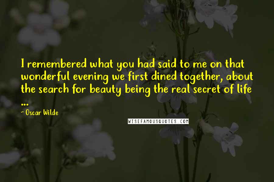 Oscar Wilde Quotes: I remembered what you had said to me on that wonderful evening we first dined together, about the search for beauty being the real secret of life ...