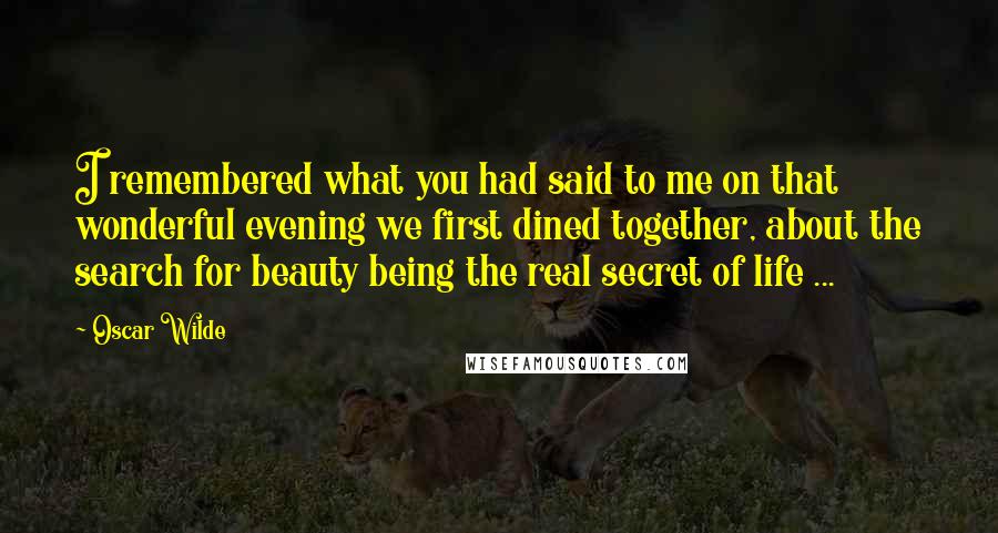 Oscar Wilde Quotes: I remembered what you had said to me on that wonderful evening we first dined together, about the search for beauty being the real secret of life ...