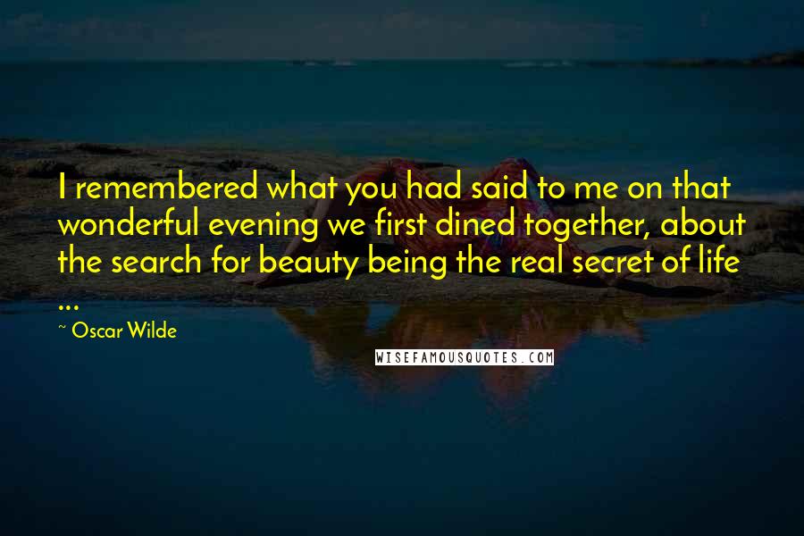 Oscar Wilde Quotes: I remembered what you had said to me on that wonderful evening we first dined together, about the search for beauty being the real secret of life ...