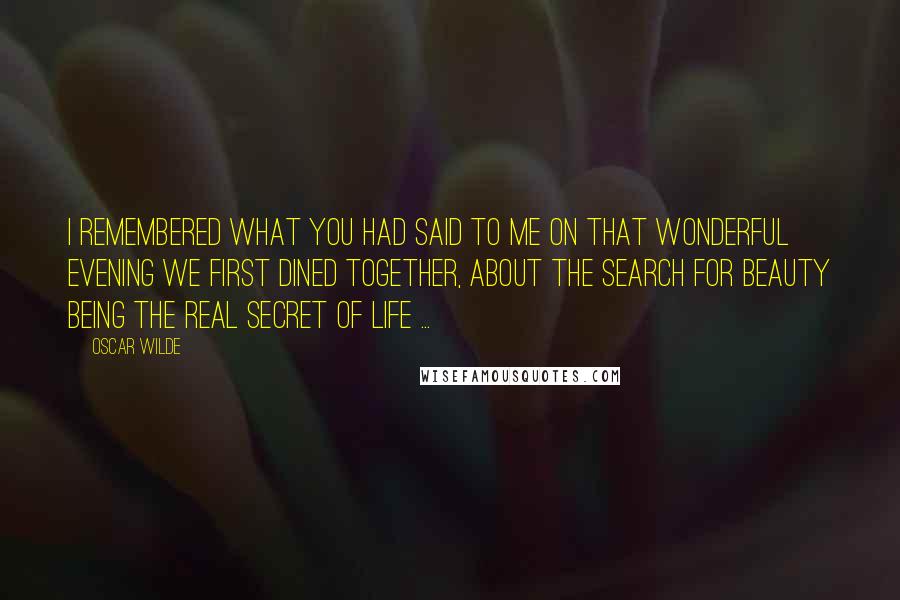 Oscar Wilde Quotes: I remembered what you had said to me on that wonderful evening we first dined together, about the search for beauty being the real secret of life ...