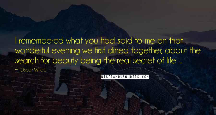 Oscar Wilde Quotes: I remembered what you had said to me on that wonderful evening we first dined together, about the search for beauty being the real secret of life ...
