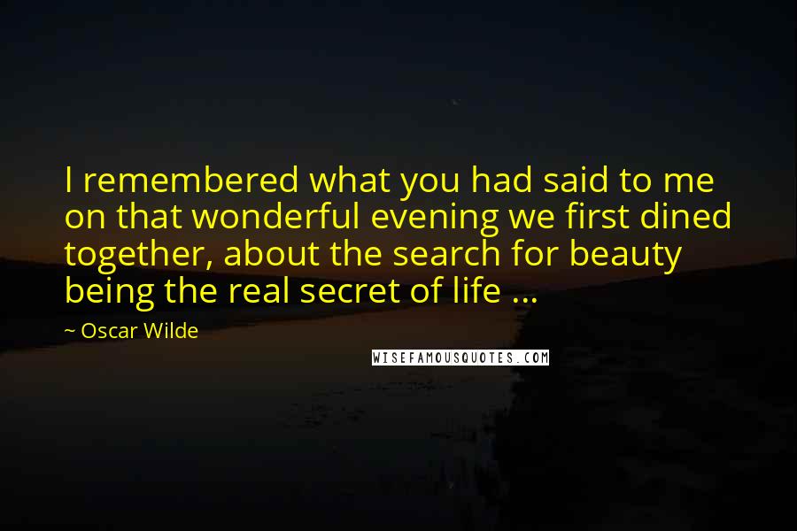 Oscar Wilde Quotes: I remembered what you had said to me on that wonderful evening we first dined together, about the search for beauty being the real secret of life ...